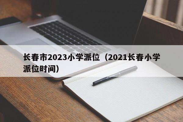 长春市2023小学派位（2021长春小学派位时间）