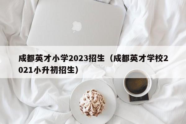 成都英才小学2023招生（成都英才学校2021小升初招生）