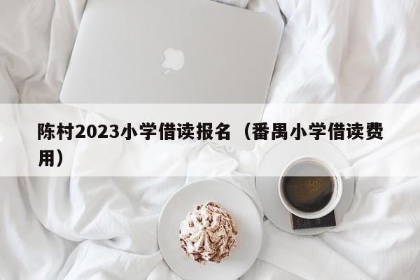 陈村2023小学借读报名（番禺小学借读费用）