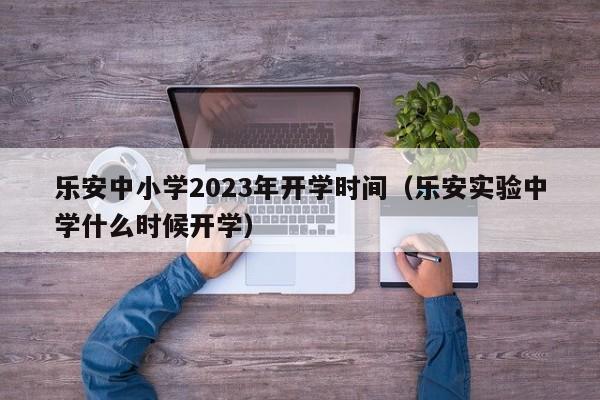 乐安中小学2023年开学时间（乐安实验中学什么时候开学）