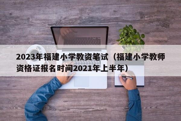 2023年福建小学教资笔试（福建小学教师资格证报名时间2021年上半年）