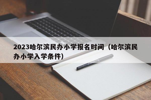 2023哈尔滨民办小学报名时间（哈尔滨民办小学入学条件）