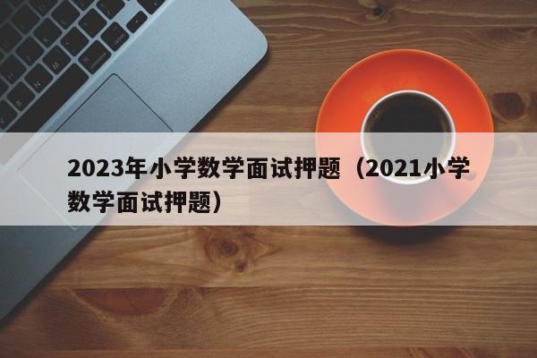 2023年小学数学面试押题（2021小学数学面试押题）