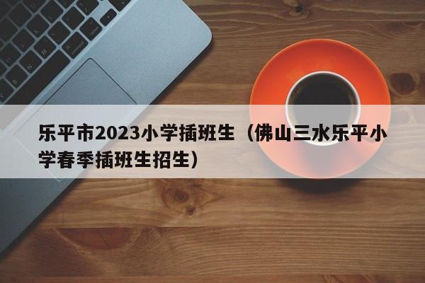 乐平市2023小学插班生（佛山三水乐平小学春季插班生招生）