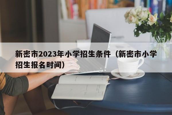 新密市2023年小学招生条件（新密市小学招生报名时间）