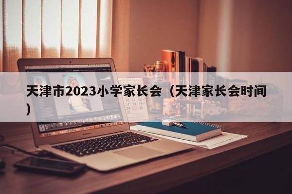 天津市2023小学家长会（天津家长会时间）