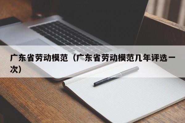 广东省劳动模范（广东省劳动模范几年评选一次）