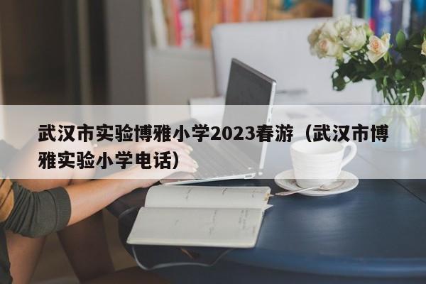 武汉市实验博雅小学2023春游（武汉市博雅实验小学电话）