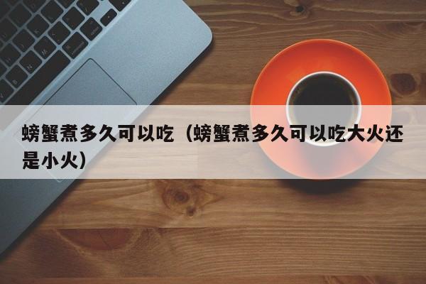 螃蟹煮多久可以吃（螃蟹煮多久可以吃大火还是小火）