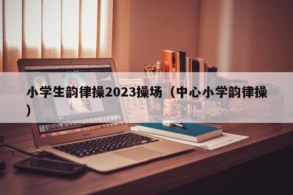 小学生韵律操2023操场（中心小学韵律操）