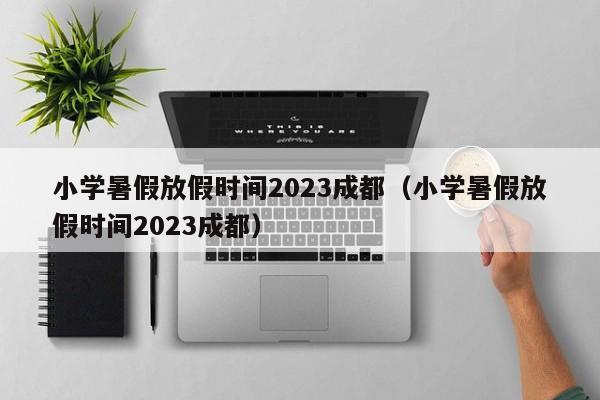 小学暑假放假时间2023成都（小学暑假放假时间2023成都）