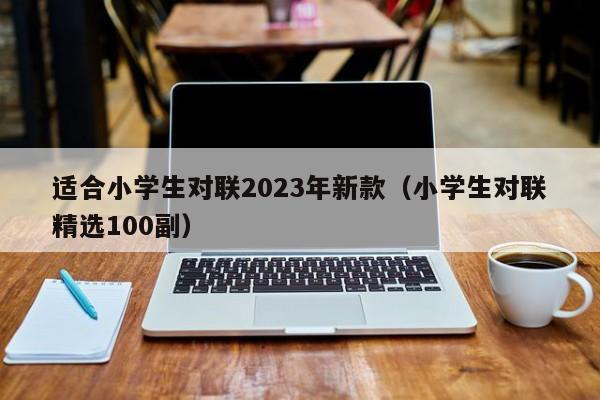 适合小学生对联2023年新款（小学生对联精选100副）