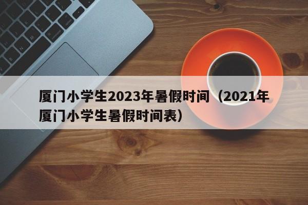 厦门小学生2023年暑假时间（2021年厦门小学生暑假时间表）