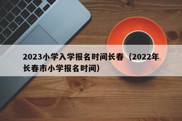 2023小学入学报名时间长春（2022年长春市小学报名时间）