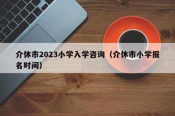 介休市2023小学入学咨询（介休市小学报名时间）