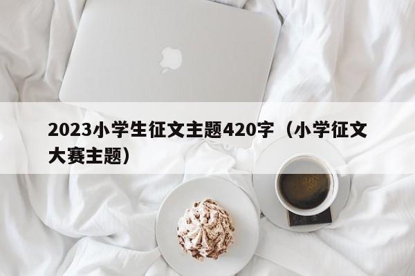 2023小学生征文主题420字（小学征文大赛主题）