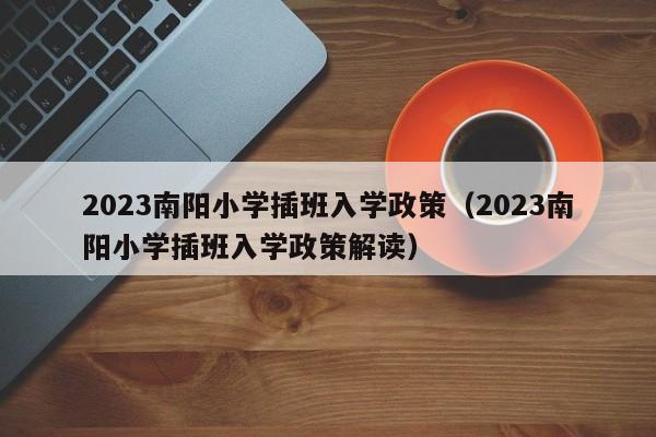 2023南阳小学插班入学政策（2023南阳小学插班入学政策解读）