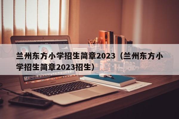 兰州东方小学招生简章2023（兰州东方小学招生简章2023招生）