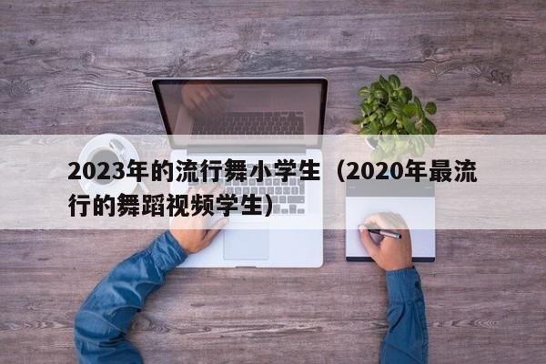 2023年的流行舞小学生（2020年最流行的舞蹈视频学生）