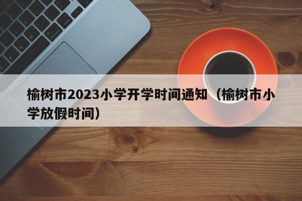 榆树市2023小学开学时间通知（榆树市小学放假时间）