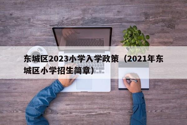 东城区2023小学入学政策（2021年东城区小学招生简章）