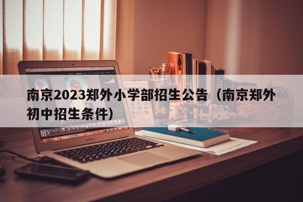 南京2023郑外小学部招生公告（南京郑外初中招生条件）