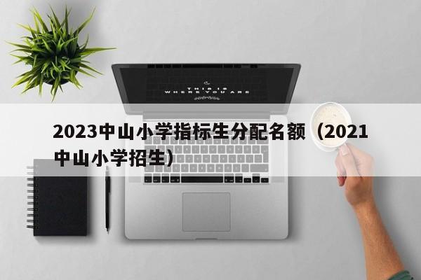 2023中山小学指标生分配名额（2021中山小学招生）