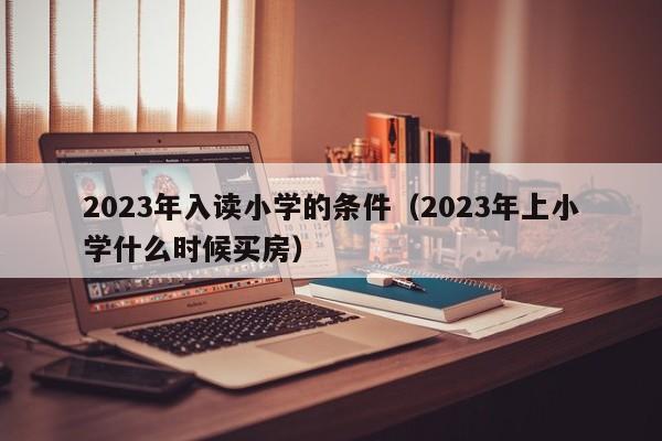 2023年入读小学的条件（2023年上小学什么时候买房）