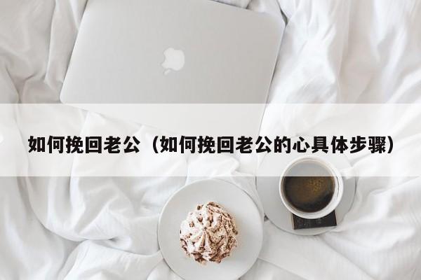 如何挽回老公（如何挽回老公的心具体步骤）