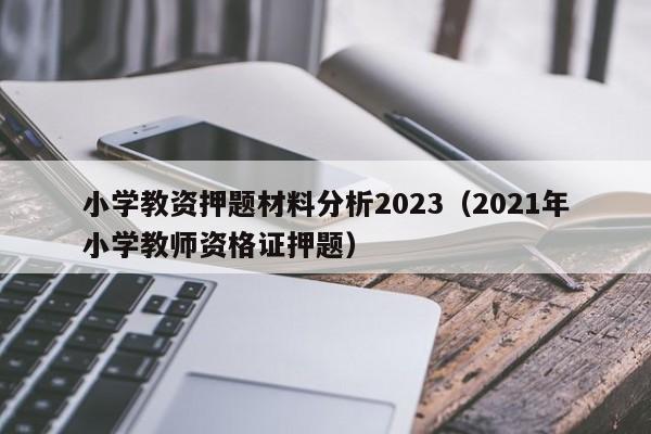 小学教资押题材料分析2023（2021年小学教师资格证押题）