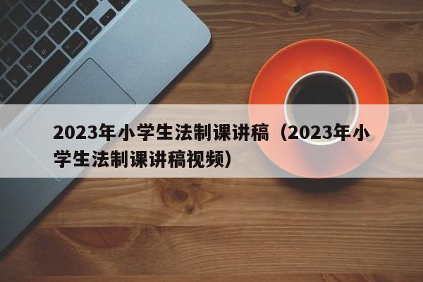 2023年小学生法制课讲稿（2023年小学生法制课讲稿视频）