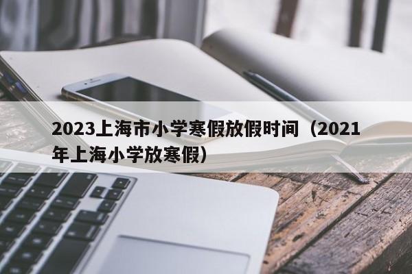 2023上海市小学寒假放假时间（2021年上海小学放寒假）