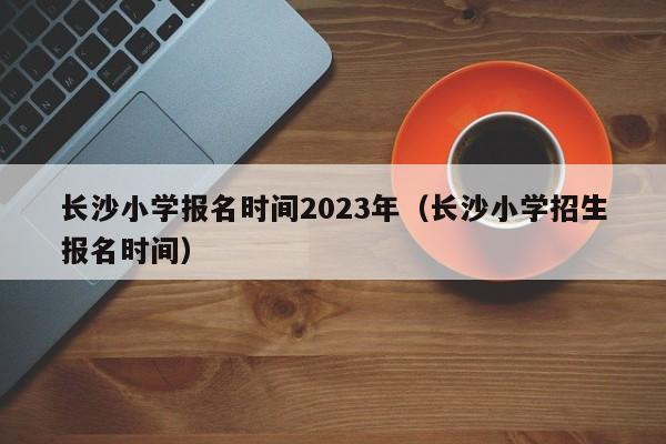 长沙小学报名时间2023年（长沙小学招生报名时间）