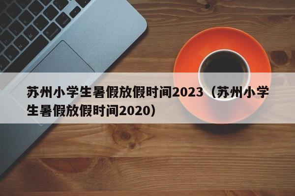 苏州小学生暑假放假时间2023（苏州小学生暑假放假时间2020）