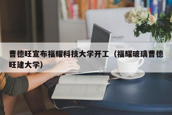 曹德旺宣布福耀科技大学开工（福耀玻璃曹德旺建大学）