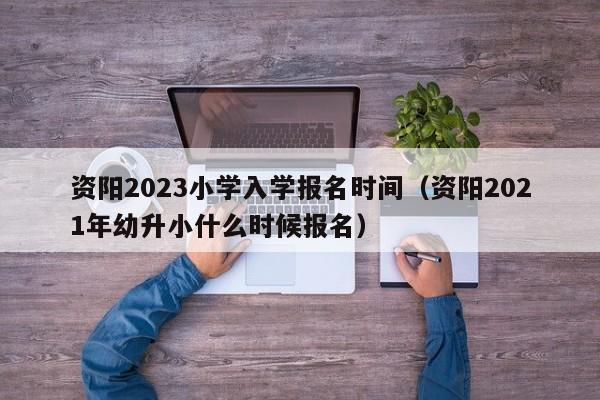 资阳2023小学入学报名时间（资阳2021年幼升小什么时候报名）