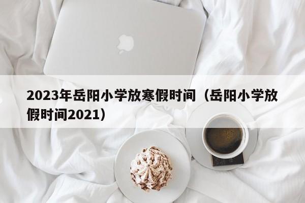 2023年岳阳小学放寒假时间（岳阳小学放假时间2021）