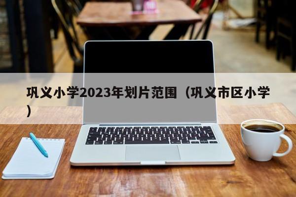 巩义小学2023年划片范围（巩义市区小学）