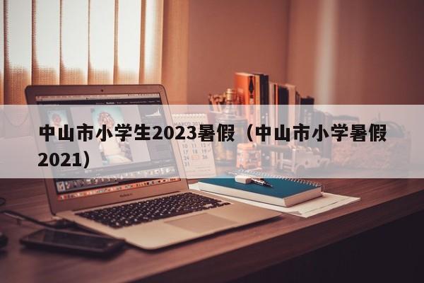 中山市小学生2023暑假（中山市小学暑假2021）