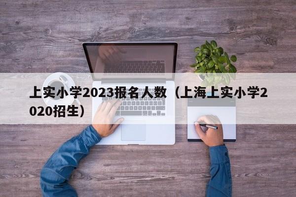 上实小学2023报名人数（上海上实小学2020招生）