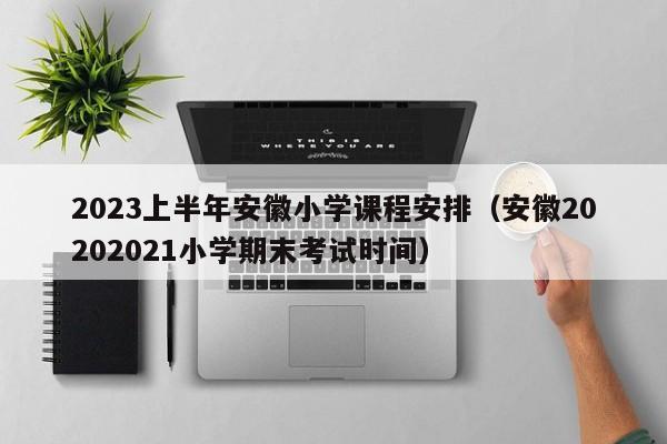 2023上半年安徽小学课程安排（安徽20202021小学期末考试时间）