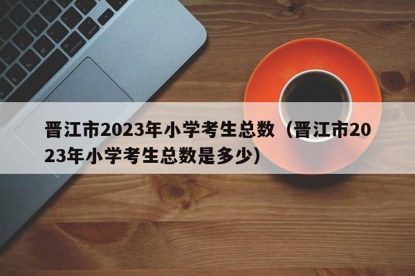 晋江市2023年小学考生总数（晋江市2023年小学考生总数是多少）