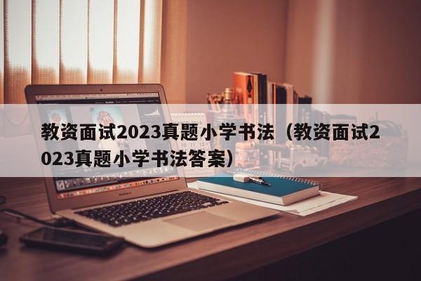 教资面试2023真题小学书法（教资面试2023真题小学书法答案）