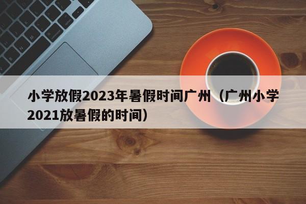 小学放假2023年暑假时间广州（广州小学2021放暑假的时间）