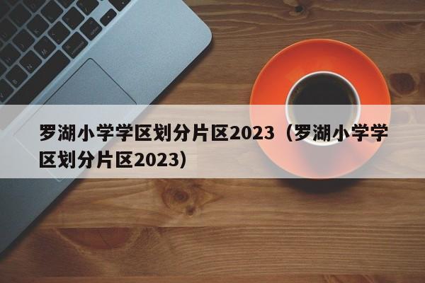 罗湖小学学区划分片区2023（罗湖小学学区划分片区2023）