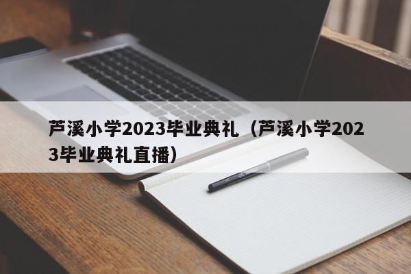 芦溪小学2023毕业典礼（芦溪小学2023毕业典礼直播）