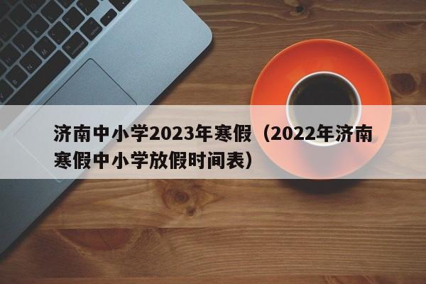 济南中小学2023年寒假（2022年济南寒假中小学放假时间表）