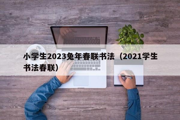 小学生2023兔年春联书法（2021学生书法春联）