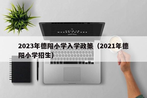 2023年德阳小学入学政策（2021年德阳小学招生）