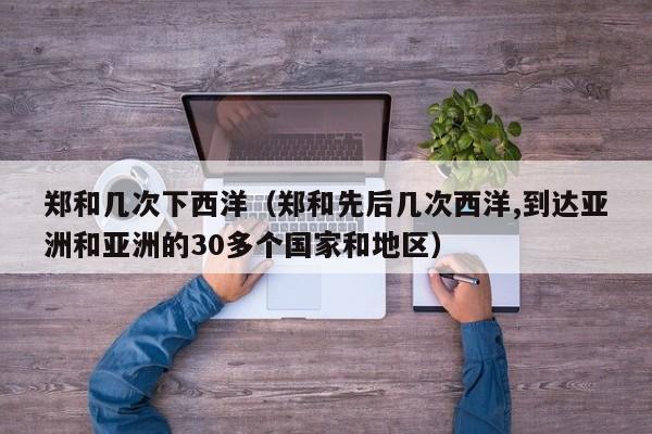 郑和几次下西洋（郑和先后几次西洋,到达亚洲和亚洲的30多个国家和地区）